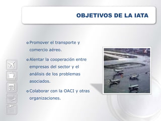 OBJETIVOS DE LA IATA



 Promover    el transporte y
 comercio aéreo.

 Alentar   la cooperación entre
 empresas del sector y el
 análisis de los problemas
 asociados.

 Colaborar   con la OACI y otras
 organizaciones.
 