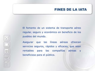FINES DE LA IATA




El fomento de un sistema de transporte aéreo
regular, seguro y económico en beneficio de los
pueblos del mundo.

Asegurar    que    las    líneas   aéreas    ofrezcan
servicios seguros, rápidos y eficaces, que sean
rentables   para    las    compañías        aéreas   y
beneficioso para el público.
 