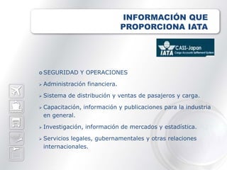 INFORMACIÓN QUE
                                 PROPORCIONA IATA




 SEGURIDAD      Y OPERACIONES

   Administración financiera.

   Sistema de distribución y ventas de pasajeros y carga.

   Capacitación, información y publicaciones para la industria
    en general.

   Investigación, información de mercados y estadística.

   Servicios legales, gubernamentales y otras relaciones
    internacionales.
 
