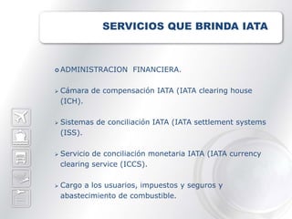 SERVICIOS QUE BRINDA IATA



 ADMINISTRACION       FINANCIERA.

   Cámara de compensación IATA (IATA clearing house
    (ICH).

   Sistemas de conciliación IATA (IATA settlement systems
    (ISS).

   Servicio de conciliación monetaria IATA (IATA currency
    clearing service (ICCS).

   Cargo a los usuarios, impuestos y seguros y
    abastecimiento de combustible.
 