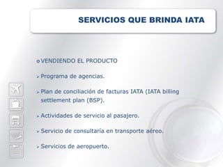SERVICIOS QUE BRINDA IATA




 VENDIENDO      EL PRODUCTO

   Programa de agencias.

   Plan de conciliación de facturas IATA (IATA billing
    settlement plan (BSP).

   Actividades de servicio al pasajero.

   Servicio de consultaría en transporte aéreo.

   Servicios de aeropuerto.
 