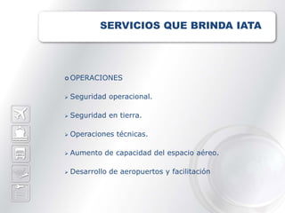 SERVICIOS QUE BRINDA IATA




 OPERACIONES


   Seguridad operacional.

   Seguridad en tierra.

   Operaciones técnicas.

   Aumento de capacidad del espacio aéreo.

   Desarrollo de aeropuertos y facilitación
 