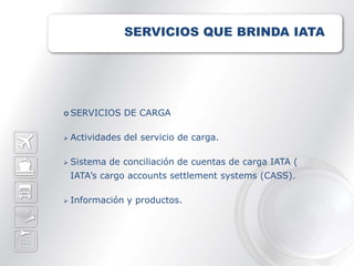 SERVICIOS QUE BRINDA IATA




 SERVICIOS     DE CARGA

   Actividades del servicio de carga.

   Sistema de conciliación de cuentas de carga IATA (
    IATA’s cargo accounts settlement systems (CASS).

   Información y productos.
 