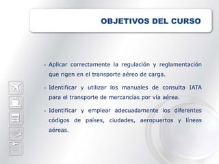 OBJETIVOS DEL CURSO




•   Aplicar correctamente la regulación y reglamentación
    que rigen en el transporte aéreo de carga.

•   Identificar y utilizar los manuales de consulta IATA
    para el transporte de mercancías por vía aérea.

•   Identificar y emplear adecuadamente los diferentes
    códigos de países, ciudades, aeropuertos y líneas
    aéreas.
 