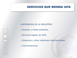 SERVICIOS QUE BRINDA IATA




 DEFENSORA      DE LA INDUSTRIA

   Aviación y medio ambiente.

   Servicios legales de IATA.

   Gobiernos y otras relaciones internacionales.

   Comunicaciones.
 