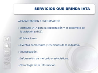 SERVICIOS QUE BRINDA IATA


 CAPACITACION       E INFORMACION

   Instituto IATA para la capacitación y el desarrollo de
    la aviación (ATDI).

   Publicaciones.

   Eventos comerciales y reuniones de la industria.

   Investigación.

   Información de mercado y estadísticas.

   Tecnología de la información.
 