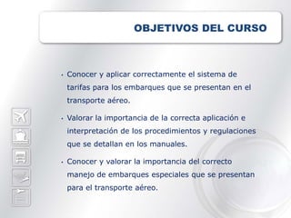 OBJETIVOS DEL CURSO



•   Conocer y aplicar correctamente el sistema de
    tarifas para los embarques que se presentan en el
    transporte aéreo.

•   Valorar la importancia de la correcta aplicación e
    interpretación de los procedimientos y regulaciones
    que se detallan en los manuales.

•   Conocer y valorar la importancia del correcto
    manejo de embarques especiales que se presentan
    para el transporte aéreo.
 