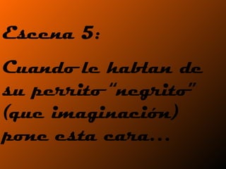 Escena 5: Cuando le hablan de su perrito “negrito” (que imaginación) pone esta cara… 