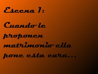 Escena 1:  Cuando le proponen matrimonio ella pone esta cara… 