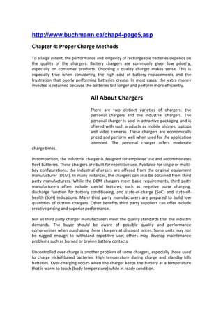 http://www.buchmann.ca/chap4-page5.asp
Chapter 4: Proper Charge Methods
To a large extent, the performance and longevity of rechargeable batteries depends on
the quality of the chargers. Battery chargers are commonly given low priority,
especially on consumer products. Choosing a quality charger makes sense. This is
especially true when considering the high cost of battery replacements and the
frustration that poorly performing batteries create. In most cases, the extra money
invested is returned because the batteries last longer and perform more efficiently.
All About Chargers
There are two distinct varieties of chargers: the
personal chargers and the industrial chargers. The
personal charger is sold in attractive packaging and is
offered with such products as mobile phones, laptops
and video cameras. These chargers are economically
priced and perform well when used for the application
intended. The personal charger offers moderate
charge times.
In comparison, the industrial charger is designed for employee use and accommodates
fleet batteries. These chargers are built for repetitive use. Available for single or multi-
bay configurations, the industrial chargers are offered from the original equipment
manufacturer (OEM). In many instances, the chargers can also be obtained from third
party manufacturers. While the OEM chargers meet basic requirements, third party
manufacturers often include special features, such as negative pulse charging,
discharge function for battery conditioning, and state-of-charge (SoC) and state-of-
health (SoH) indications. Many third party manufacturers are prepared to build low
quantities of custom chargers. Other benefits third party suppliers can offer include
creative pricing and superior performance.
Not all third party charger manufacturers meet the quality standards that the industry
demands, The buyer should be aware of possible quality and performance
compromises when purchasing these chargers at discount prices. Some units may not
be rugged enough to withstand repetitive use; others may develop maintenance
problems such as burned or broken battery contacts.
Uncontrolled over-charge is another problem of some chargers, especially those used
to charge nickel-based batteries. High temperature during charge and standby kills
batteries. Over-charging occurs when the charger keeps the battery at a temperature
that is warm to touch (body temperature) while in ready condition.
 