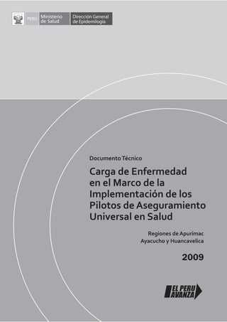 Documento Técnico

Carga de Enfermedad
en el Marco de la
Implementación de los
Pilotos de Aseguramiento
Universal en Salud
                  Regiones de Apurímac
                Ayacucho y Huancavelica

                               2009
 