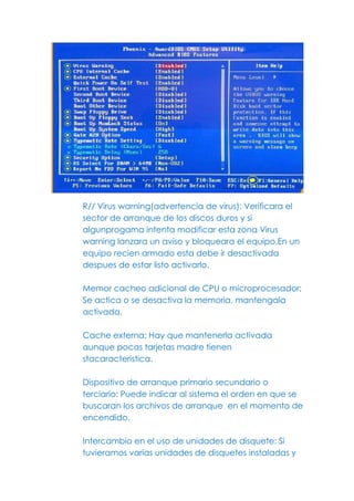 R// Virus warning(advertencia de virus): Verificara el
sector de arranque de los discos duros y si
algunprogama intenta modificar esta zona Virus
warning lanzara un aviso y bloqueara el equipo.En un
equipo recien armado esta debe ir desactivada
despues de estar listo activarlo.

Memor cacheo adicional de CPU o microprocesador:
Se actica o se desactiva la memoria, mantengala
activada.

Cache externa: Hay que mantenerla activada
aunque pocas tarjetas madre tienen
stacaracteristica.

Dispositivo de arranque primario secundario o
terciario: Puede indicar al sistema el orden en que se
buscaran los archivos de arranque en el momento de
encendido.

Intercambio en el uso de unidades de disquete: Si
tuvieramos varias unidades de disquetes instaladas y
 