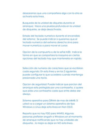 desearamos que una compartiera algo con la otra se
activaria esta linea.

Busqueda de la unidad de diquetes durante el
arranque: Hace una prueba profunda en la unidad
de disquetes, se deja desactivada.

Estado del teclado numerico durante el encendido
del sistema: Se puede indicar si queremos que el
teclado numerico del extremo derecho sirva para
mover numericos o para mover el cursor.

Opcion de la compuerta o de la señal A20: Indica la
forma en que se comportara la maquina en ciertas
opciones del teclado hay que mantenerla en rapido.



Selección de numeros de caracteres que se escribiran
cada segundo: En esta linea y en las 2 siguientes
puede configurar lo que sucedera cuando mantenga
presionada una tecla.

Opcion de seguridad: Puede indicar que porcion del
arranque esta protegida por una contraseña, si quiere
que pida una contraseña cada que entre debe dar
always.

Sistema operativo para DRAM de mas de 64MB: Si
usted va a cargar un sistema operativo de tipo
Windows o Linux deje esta linea en Non OS/2.

Reporta que no hay FDD para WIN95: Algunas
personas prefieren engañr a Windows en el momento
de arranque notificando que no hay unidades de
disquetes , lo mejor es dejar en NO esta linea.
 
