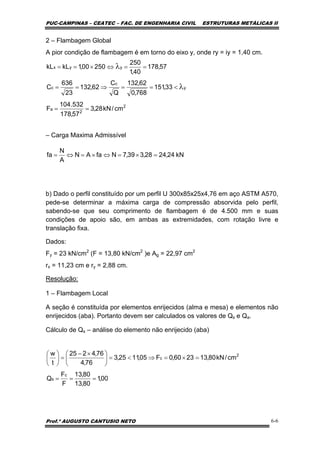 PUC-CAMPINAS – CEATEC – FAC. DE ENGENHARIA CIVIL ESTRUTURAS METÁLICAS II
Prof.º AUGUSTO CANTUSIO NETO 6-6
kN24,2428,339,7NfaAN
A
N
fa =×=⇔×=⇔=
2
2
a
y
c
c
yyx
cm/kN28,3
57,178
532.104
F
33,151
768,0
62,132
Q
C
62,132
23
636
C
57,178
40,1
250
25000,1kLkL
==
<==⇒==
==⇔×==
λ
λ
00,1
80,13
80,13
F
F
Q
cm/kN80,132360,0F05,1125,3
76,4
76,4225
t
w
c
s
2
c
===
=×=⇒<=⎟
⎠
⎞
⎜
⎝
⎛ ×−
=⎟
⎠
⎞
⎜
⎝
⎛
2 – Flambagem Global
A pior condição de flambagem é em torno do eixo y, onde ry = iy = 1,40 cm.
– Carga Maxima Admissível
b) Dado o perfil constituído por um perfil U 300x85x25x4,76 em aço ASTM A570,
pede-se determinar a máxima carga de compressão absorvida pelo perfil,
sabendo-se que seu comprimento de flambagem é de 4.500 mm e suas
condições de apoio são, em ambas as extremidades, com rotação livre e
translação fixa.
Dados:
Fy = 23 kN/cm2
(F = 13,80 kN/cm2
)e Ag = 22,97 cm2
rx = 11,23 cm e ry = 2,88 cm.
Resolução:
1 – Flambagem Local
A seção é constituída por elementos enrijecidos (alma e mesa) e elementos não
enrijecidos (aba). Portanto devem ser calculados os valores de Qs e Qa.
Cálculo de Qs – análise do elemento não enrijecido (aba)
 