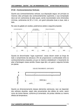 PUC-CAMPINAS – CEATEC – FAC. DE ENGENHARIA CIVIL ESTRUTURAS METÁLICAS II
Prof.º AUGUSTO CANTUSIO NETO 7-4
07.02 – Contraventamentos Verticais:
Quanto aos contraventamentos verticais, sua disposição segue, em principio os
mesmos vãos principais dos contraventamentos superiores, e sua composição
deve ser em cantoneiras de abas iguais, sendo recomendado como dimensões
mínimas, cantoneiras de 50 x 3 mm., em geral colocadas duas a duas, lado a
lado.
No caso do galpão em analise, poderíamos adotar a seguinte proposta:
Quanto às denominadas “vigas superiores”, essas devem existir ao longo de
todo o comprimento da estrutura a fim de proporcionar a continuidade entre os
contraventamentos propostos, já que os mesmos estabelecem o travamento do
pilar à flambagem nesse sentido. Essas vigas têm, em geral o seguinte formato
em planta:
6400 (tip.)
larg.dopilar
perfil Uperfil L
VIGA DE TRAVAMENTO - EM PLANTA
Quanto ao dimensionamento desses elementos estruturais, isso vai depender
dos esforços atuantes, sejam eles provenientes dos efeitos do vento, assim
como de outros fatores, conforme já comentado, de pontes rolantes ou mesmo
efeitos de temperatura.
P.M.1P.M.1P.M.1P.M.1P.M.1P.M.1
640064004x640064006400
7500
VIGA SUPERIOR TERÇAS DE FECHAMENTO
(NÍVEL DO BANZO INFERIOR)
CONTRAVENTAMENTOS
 