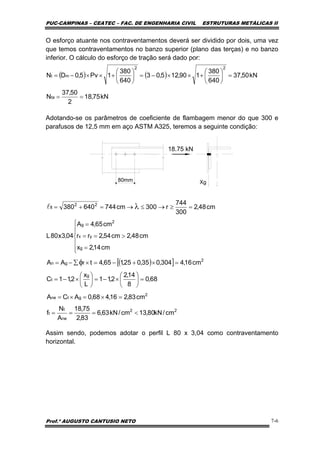 PUC-CAMPINAS – CEATEC – FAC. DE ENGENHARIA CIVIL ESTRUTURAS METÁLICAS II
Prof.º AUGUSTO CANTUSIO NETO 7-6
( ) ( )
kN75,18
2
50,37
N
kN50,37
640
380
190,125,03
640
380
1Pv5,0DN
ta
22
mt
==
=⎟
⎠
⎞
⎜
⎝
⎛
+××−=⎟
⎠
⎞
⎜
⎝
⎛
+××−=
( )[ ]
22
ne
t
t
2
gtne
g
t
2
fgn
g
yx
2
g
22
fl
cm/kN80,13cm/kN63,6
83,2
75,18
A
N
f
cm83,216,468,0ACA
68,0
8
14,2
2,11
L
x
2,11C
cm16,4304,035,025,165,4tAA
cm48,2
cm14,2x
cm54,2rr
cm65,4A
04,3x80L
cm48,2
300
744
r300cm744640380
<===
=×=×=
=⎟
⎠
⎞
⎜
⎝
⎛
×−=⎟
⎠
⎞
⎜
⎝
⎛
×−=
=×+−=×∑−=
>
⎪
⎪
⎩
⎪⎪
⎨
⎧
=
==
=
=≥→≤→=+=
φ
λl
O esforço atuante nos contraventamentos deverá ser dividido por dois, uma vez
que temos contraventamentos no banzo superior (plano das terças) e no banzo
inferior. O cálculo do esforço de tração será dado por:
Adotando-se os parâmetros de coeficiente de flambagem menor do que 300 e
parafusos de 12,5 mm em aço ASTM A325, teremos a seguinte condição:
18.75 kN
80mm Xg
Assim sendo, podemos adotar o perfil L 80 x 3,04 como contraventamento
horizontal.
 