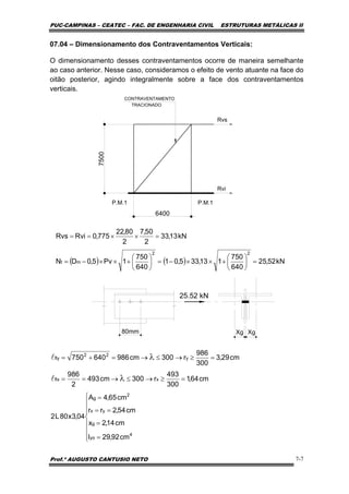 PUC-CAMPINAS – CEATEC – FAC. DE ENGENHARIA CIVIL ESTRUTURAS METÁLICAS II
Prof.º AUGUSTO CANTUSIO NETO 7-7
kN13,33
2
50,7
2
80,22
775,0RviRvs =××==
( ) ( ) kN52,25
640
750
113,335,01
640
750
1Pv5,0DN
22
mt =⎟
⎠
⎞
⎜
⎝
⎛
+××−=⎟
⎠
⎞
⎜
⎝
⎛
+××−=
⎪
⎪
⎪
⎩
⎪⎪
⎪
⎨
⎧
=
=
==
=
=≥→≤→==
=≥→≤→=+=
λ
λ
4
yo
g
yx
2
g
xflx
y
22
fly
cm92,29I
cm14,2x
cm54,2rr
cm65,4A
04,3x80L2
cm64,1
300
493
r300cm493
2
986
cm29,3
300
986
r300cm986640750
l
l
07.04 – Dimensionamento dos Contraventamentos Verticais:
O dimensionamento desses contraventamentos ocorre de maneira semelhante
ao caso anterior. Nesse caso, consideramos o efeito de vento atuante na face do
oitão posterior, agindo integralmente sobre a face dos contraventamentos
verticais.
6400
7500
P.M.1 P.M.1
CONTRAVENTAMENTO
TRACIONADO
Rvs
Rvi
25.52 kN
80mm XgXg
 