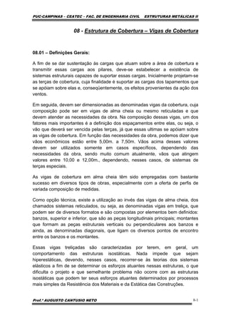 PUC-CAMPINAS – CEATEC – FAC. DE ENGENHARIA CIVIL ESTRUTURAS METÁLICAS II
Prof.º AUGUSTO CANTUSIO NETO 8-1
08 - Estrutura de Cobertura – Vigas de Cobertura
08.01 – Definições Gerais:
A fim de se dar sustentação às cargas que atuam sobre a área de cobertura e
transmitir essas cargas aos pilares, deve-se estabelecer a existência de
sistemas estruturais capazes de suportar essas cargas. Inicialmente projetam-se
as terças de cobertura, cuja finalidade é suportar as cargas dos tapamentos que
se apóiam sobre elas e, conseqüentemente, os efeitos provenientes da ação dos
ventos.
Em seguida, devem ser dimensionadas as denominadas vigas da cobertura, cuja
composição pode ser em vigas de alma cheia ou mesmo reticuladas e que
devem atender as necessidades da obra. Na composição dessas vigas, um dos
fatores mais importantes é a definição dos espaçamentos entre elas, ou seja, o
vão que deverá ser vencida pelas terças, já que essas ultimas se apóiam sobre
as vigas de cobertura. Em função das necessidades da obra, podemos dizer que
vãos econômicos estão entre 5,00m. a 7,50m. Vãos acima desses valores
devem ser utilizados somente em casos específicos, dependendo das
necessidades da obra, sendo muito comum atualmente, vãos que atingem
valores entre 10,00 e 12,00m., dependendo, nesses casos, de sistemas de
terças especiais.
As vigas de cobertura em alma cheia têm sido empregadas com bastante
sucesso em diversos tipos de obras, especialmente com a oferta de perfis de
variada composição de medidas.
Como opção técnica, existe a utilização ao invés das vigas de alma cheia, dos
chamados sistemas reticulados, ou seja, as denominadas vigas em treliça, que
podem ser de diversos formatos e são compostas por elementos bem definidos:
banzos, superior e inferior, que são as peças longitudinais principais; montantes
que formam as peças estruturais verticais ou perpendiculares aos banzos e
ainda, as denominadas diagonais, que ligam os diversos pontos de encontro
entre os banzos e os montantes.
Essas vigas treliçadas são caracterizadas por terem, em geral, um
comportamento das estruturas isostáticas. Nada impede que sejam
hiperestáticas, devendo, nesses casos, recorrer-se às teorias dos sistemas
elásticos a fim de se determinar os esforços atuantes nessas estruturas, o que
dificulta o projeto e que semelhante problema não ocorre com as estruturas
isostáticas que podem ter seus esforços atuantes determinados por processos
mais simples da Resistência dos Materiais e da Estática das Construções.
 