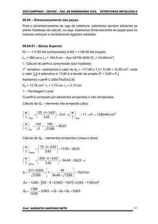 PUC-CAMPINAS – CEATEC – FAC. DE ENGENHARIA CIVIL ESTRUTURAS METÁLICAS II
Prof.º AUGUSTO CANTUSIO NETO 9-7
( )[ ]
903,0QQQ903,0
80,12
56,11
Q
cm56,11342,001,15342,042080,12A
cm01,15
80,1348,54
46
1
80,13
342,0211
b
23,3848,54
42,3
42,34200
t
w
23,3893,17
42,3
42,3475
t
w
asa
2
ef
alma
mesa
=×=→==
=×−×−−=
=⎥
⎦
⎤
⎢
⎣
⎡
×
−×
×
=
→>=⎟
⎠
⎞
⎜
⎝
⎛ ×
=⎟
⎠
⎞
⎜
⎝
⎛
<=⎟
⎠
⎞
⎜
⎝
⎛ ×
=⎟
⎠
⎞
⎜
⎝
⎛
-
-
23,38
80,13
142
f
142
t
w
cm/kN80,13F11
t
w
31,5
42,3
42,3425
t
w
lim
2
c
abaaba
===⎟
⎠
⎞
⎜
⎝
⎛
=→<⎟
⎠
⎞
⎜
⎝
⎛
→=⎟
⎠
⎞
⎜
⎝
⎛ ×
=⎟
⎠
⎞
⎜
⎝
⎛ -
09.04 – Dimensionamento das peças:
Para o dimensionamento da viga de cobertura, estaremos sempre adotando as
piores hipóteses de calculo, ou seja, estaremos dimensionando as peças para os
maiores esforços e considerando ligações soldadas.
09.04.01 – Banzo Superior
N1 = -117,65 kN (compressão) e N2 = +156,90 kN (tração)
Lx = 389 cm e Ly = 194.5 cm – Aço ASTM A530 (Fy = 23 kN/cm2
)
I - Cálculo do perfil à compressão (pior hipótese)
1a
. tentativa – estimamos o valor de Ag = -117,65 x 1,5 / 13,80 = 12,80 cm2
, onde
o valor 1,5 é estimativo e 13,80 é a tensão de projeto (F = 0,60 x Fy)
Adotamos o perfil U 200x75x25x3,42
Ag = 12,76 cm2
; rx = 7,75 cm; ry = 2,73 cm
1 – Flambagem Local
O perfil é composto por elementos enrijecidos e não enrrijecidos
Cálculo de Qs – elemento não enrijecido (aba)
Cálculo de Qa – elementos enrijecidos (mesa e alma)
 
