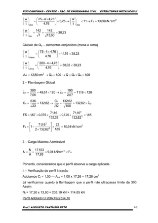PUC-CAMPINAS – CEATEC – FAC. DE ENGENHARIA CIVIL ESTRUTURAS METÁLICAS II
Prof.º AUGUSTO CANTUSIO NETO 9-9
a2a FkN/cm94,9
26,17
53,171
A
N
f <===
23,38
80,13
142
f
142
t
w
cm/kN80,13F11
t
w
25,3
76,4
76,4425
t
w
lim
2
c
abaaba
===⎟
⎠
⎞
⎜
⎝
⎛
=→<⎟
⎠
⎞
⎜
⎝
⎛
→=⎟
⎠
⎞
⎜
⎝
⎛ ×
=⎟
⎠
⎞
⎜
⎝
⎛ -
00,1QQQ00,1Qcm80,12A
23,3802,38
76,4
76,44200
t
w
23,3876,11
76,4
76,4475
t
w
asa
2
ef
alma
mesa
=×=→=→=
<=⎟
⎠
⎞
⎜
⎝
⎛ ×
=⎟
⎠
⎞
⎜
⎝
⎛
<=⎟
⎠
⎞
⎜
⎝
⎛ ×
=⎟
⎠
⎞
⎜
⎝
⎛
-
-
2
2
2
a
3
3
y
c
c
yx
cm/kN64,10
85,1
23
62,1322
16,71
1F
85,1
62,132
16,71
125,0
62,132
16,71
375,067,1FS
62,132
00,1
62,132
Q
C
62,132
23
636
C
12016,71
67,2
190
12061,49
66,7
380
=×⎥
⎦
⎤
⎢
⎣
⎡
×
−=
=×−×+=
>==→==
<==→<==
λ
λλ
Cálculo de Qa – elementos enrijecidos (mesa e alma)
2 – Flambagem Global
3 – Carga Máxima Admissível
Portanto, consideramos que o perfil absorve a carga aplicada.
II – Verificação do perfil à tração
Adotamos Ct = 1,00 ↔ Ane = 1,00 x 17,26 = 17,26 cm2
Já verificamos quanto à flambagem que o perfil não ultrapassa limite de 300.
Assim:
Nt = 17,26 x 13,80 = 238,19 kN > 114,85 kN
Perfil Adotado U 200x75x25x4,76
 