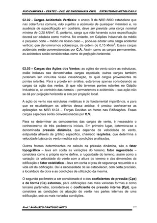 PUC-CAMPINAS – CEATEC – FAC. DE ENGENHARIA CIVIL ESTRUTURAS METÁLICAS II
Prof.º AUGUSTO CANTUSIO NETO 2.7
02.02 - Cargas Acidentais Verticais: o anexo B da NBR 8800 estabelece que
nas coberturas comuns, não sujeitas a acúmulos de quaisquer materiais e, na
ausência de especificação em contrário, deve ser prevista uma carga nominal
mínima de 0,25 kN/m2
. É, portanto, carga que não havendo outra especificação
deverá ser adotada como mínima. No entanto, em Galpões Industriais de médio
e pequeno porte – médio no nosso caso –, pode-se adotar uma carga acidental
vertical, que denominamos sobrecarga, da ordem de 0,15 kN/m2
. Essas cargas
acidentais serão convencionadas por C.A. Assim como as cargas permanentes,
as acidentais serão consideradas como de projeção horizontal.
02.03 – Cargas das Ações dos Ventos: as ações do vento sobre as estruturas,
estão inclusas nas denominadas cargas especiais; outras cargas também
poderiam ser incluídas nessa classificação, tal qual cargas provenientes de
pontes rolantes. Para o projeto em análise, estaremos apenas considerando as
cargas da ação dos ventos, já que não teremos pontes rolantes no Galpão
Industrial e, ao contrário das demais – permanentes e acidentais – sua ação não
se dá por projeção horizontal e sim por projeção local.
A ação do vento nas estruturas metálicas é de fundamental importância, e para
que se estabeleçam os critérios dessa análise, é preciso conhecer-se as
aplicações na NBR 6123 – Forças Devidas ao Vento nas Edificações. Essas
cargas especiais serão convencionadas por C.V.
Para se determinar as componentes das cargas de vento, é necessário o
conhecimento de três parâmetros iniciais. Em primeiro lugar, determina-se a
denominada pressão dinâmica, que depende da velocidade do vento,
estipulada através de gráfico especifico, chamado isopletas, que determina a
velocidade básica do vento medida sob condições analisadas.
Outros fatores determinantes no calculo da pressão dinâmica, são o fator
topográfico – leva em conta as variações do terreno; fator rugosidade –
considera como o próprio nome define, a rugosidade do terreno, assim como a
variação da velocidade do vento com a altura do terreno e das dimensões da
edificação e fator estatístico – leva em conta o grau de segurança requerido e a
vida útil da edificação. Daí a necessidade de se estabelecer, com certa precisão,
a localidade da obra e as condições de utilização da mesma.
O segundo parâmetro a ser considerado é o dos coeficientes de pressão (Cpe)
e de forma (Ce) externos, para edificações das mais variadas formas e como
terceiro parâmetro, considera-se o coeficiente de pressão interna (Cpi), que
considera as condições de atuação do vento nas partes internas de uma
edificação, sob as mais variadas condições.
 