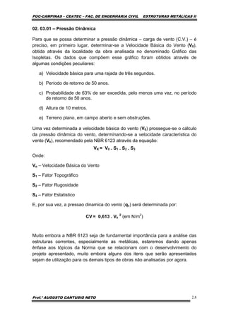 PUC-CAMPINAS – CEATEC – FAC. DE ENGENHARIA CIVIL ESTRUTURAS METÁLICAS II
Prof.º AUGUSTO CANTUSIO NETO 2.8
02. 03.01 – Pressão Dinâmica
Para que se possa determinar a pressão dinâmica – carga de vento (C.V.) – é
preciso, em primeiro lugar, determinar-se a Velocidade Básica do Vento (V0),
obtida através da localidade da obra analisada no denominado Gráfico das
Isopletas. Os dados que compõem esse gráfico foram obtidos através de
algumas condições peculiares:
a) Velocidade básica para uma rajada de três segundos.
b) Período de retorno de 50 anos.
c) Probabilidade de 63% de ser excedida, pelo menos uma vez, no período
de retorno de 50 anos.
d) Altura de 10 metros.
e) Terreno plano, em campo aberto e sem obstruções.
Uma vez determinada a velocidade básica do vento (V0) prossegue-se o cálculo
da pressão dinâmica do vento, determinando-se a velocidade característica do
vento (Vk), recomendado pela NBR 6123 através da equação:
VK = V0 . S1 . S2 . S3
Onde:
Vo – Velocidade Básica do Vento
S1 – Fator Topográfico
S2 – Fator Rugosidade
S3 – Fator Estatistico
E, por sua vez, a pressao dinamica do vento (qv) será determinada por:
CV = 0,613 . Vk
2
(em N/m2
)
Muito embora a NBR 6123 seja de fundamental importância para a análise das
estruturas correntes, especialmente as metálicas, estaremos dando apenas
ênfase aos tópicos da Norma que se relacionam com o desenvolvimento do
projeto apresentado, muito embora alguns dos itens que serão apresentados
sejam de utilização para os demais tipos de obras não analisadas por agora.
 