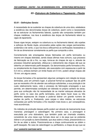 PUC-CAMPINAS – CEATEC – FAC. DE ENGENHARIA CIVIL ESTRUTURAS METÁLICAS II
Prof.º AUGUSTO CANTUSIO NETO 3-1
03 - Estrutura de Cobertura e Tapamento - Flexão
03.01 – Definições Gerais:
A necessidade de se sustentar as chapas de cobertura de uma obra, estabelece
a existência das denominadas terças de cobertura, assim como a necessidade
de se estruturar os fechamentos laterais, quando são compostos também por
chapas metálicas, nos leva à existência das terças de fechamento lateral ou
vigas de tapamento.
Essas vigas terças, estejam na cobertura ou no fechamento lateral, são sujeitas
a esforços de flexão dupla, provocados pelas ações das cargas permanentes,
acidentais e de vento, o que nos leva a efetuarmos as verificações necessárias a
fim de se dimensionar corretamente os perfis que comporão a obra.
Correntemente são empregadas terças fabricadas em perfis laminados ou
mesmo em chapas dobradas, sendo essas últimas mais comuns, cujo processo
de fabricação se dá a frio, ou seja, toma-se de chapas de aço e, através de
processo industrial apropriado, efetua-se o dobramento das chapas até que se
obtenha um determinado perfil desejado. Os denominados perfis formados a frio,
ou simplesmente de chapa dobrada, são executados com espessuras a partir de
0,4 mm e, embora tenham um limite fixado em 8 mm, podem atingir chapas até
19 mm. em alguns casos.
As terças formadas a frio apresentam algumas vantagens com relação às terças
laminadas, pois em primeiro lugar, é possível formar-se qualquer tipo de perfil
que se necessite a fim de atender aos esforços solicitantes; a sua produção é de
custo relativamente baixo, visto o processo de fabricação empregado e que
permite, em determinadas condições ser dobrada no próprio canteiro de obras;
para sua confecção não há necessidade de se manter estoques elevados de
perfis como no caso dos perfis laminados, pois basta haver duas ou três
diferentes espessuras de chapas e pode-se dobrar um grande numero de
seções de perfis; e, finalizando, para cargas e vãos médios, as estruturas
compostas por perfis formados a frio resultam mais leves e, por conseqüência,
mais econômicas.
Os métodos de produção desses perfis podem ser através de basicamente duas
maneiras: prensagem e calandragem. No primeiro caso, a prensagem é
executada por uma dobradeira, que também pode ser chamada viradeira,
consistindo de uma mesa cujo formato deve ser o da peça que se pretenda
dobrar e um punção ou barra biselada, que atua sobre a mesa, pressionando-a a
fim de se obter a dobra. Posicionando-se a chapa continuamente se obtém o
perfil desejado. No caso de calandragem ou perfiladeira, a chapa de aço que se
 