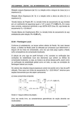 PUC-CAMPINAS – CEATEC – FAC. DE ENGENHARIA CIVIL ESTRUTURAS METÁLICAS II
Prof.º AUGUSTO CANTUSIO NETO 3-7
⎥
⎥
⎥
⎥
⎦
⎤
⎢
⎢
⎢
⎢
⎣
⎡
×⎟
⎠
⎞
⎜
⎝
⎛
−×
×
=⇒<⇒⎟
⎠
⎞
⎜
⎝
⎛
>⎟
⎠
⎞
⎜
⎝
⎛
×==⇒=⎟
⎠
⎞
⎜
⎝
⎛
⇒=⇒⎟
⎠
⎞
⎜
⎝
⎛
≤⎟
⎠
⎞
⎜
⎝
⎛
f
t
w
46
1
f
t211
bwb
t
w
t
w
F60,0Ff
f
142
t
w
wb
t
w
t
w
lim
y
limlim
Relação Largura Espessura (w / t): é a relação entre a largura da mesa (w) e a
espessura (t).
Relação Altura Espessura (h / t): é a relação entre a altura da alma (h) e a
espessura (t).
Tensão básica de Projeto (F): é a tensão limite de escoamento do aço dividida
por um coeficiente de segurança igual a 1,67 e assim: F = 0,60 x Fy. Em nosso
caso corrente, estaremos admitindo o aço ASTM A570 Grau 30, cuja tensão de
escoamento Fy = 23 kN/cm2
.
Tensão Básica de Cisalhamento (Fv): é a tensão limite de escoamento do aço
estabelecida pela relação: Fv = 0,40 x Fy.
03.04 – Flambagem Local:
Conforme já estabelecido, as terças sofrem efeitos de flexão. No caso dessas
terças, a análise da flexão pode se efetuada por processos que determinem a
largura útil da mesa de compressão, uma vez que toda peça sujeita a flexão
sofre conseqüência de compressão localizada.
O cálculo de uma viga em perfil formado a frio, consiste na verificação das
condições de estabilidade local dos elementos que sofrem os efeitos da
compressão localizada, ou seja, as mesas e as almas desses perfis, assim como
na verificação da estabilidade global como um todo, ou seja, as condições de
flambagem lateral com torção.
Os valores das relações largura-espessura variam de acordo com o tipo de perfil
utilizado. Para aços com limite de escoamento Fy > 22,8 kN/cm2
, teremos para
seções transversais que não sejam cantoneiras:
a) mesa comprimida enrijecida:
Onde b = largura efetiva de projeto.
Uma vez sendo b<w, as características geométricas da seção deverão ser
recalculadas.
 