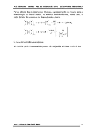 PUC-CAMPINAS – CEATEC – FAC. DE ENGENHARIA CIVIL ESTRUTURAS METÁLICAS II
Prof.º AUGUSTO CANTUSIO NETO 3-8
⎥
⎥
⎥
⎥
⎦
⎤
⎢
⎢
⎢
⎢
⎣
⎡
×⎟
⎠
⎞
⎜
⎝
⎛
−×
×
=⇒<⇒⎟
⎠
⎞
⎜
⎝
⎛
>⎟
⎠
⎞
⎜
⎝
⎛
×==⇒=⎟
⎠
⎞
⎜
⎝
⎛
⇒=⇒⎟
⎠
⎞
⎜
⎝
⎛
≤⎟
⎠
⎞
⎜
⎝
⎛
f
t
w
59
1
f
t272
bwb
t
w
t
w
F60,0Ff
f
183
t
w
wb
t
w
t
w
lim
y
limlim
Para o cálculo dos deslocamentos (flechas), o procedimento é o mesmo para a
determinação da seção efetiva. No entanto, desconsidera-se, nesse caso, o
efeito do fator de segurança ou de ponderação. Assim:
b) mesa comprimida não enrijecida:
No caso de perfis com mesa comprimida não enrijecida, adota-se o valor b = w.
 