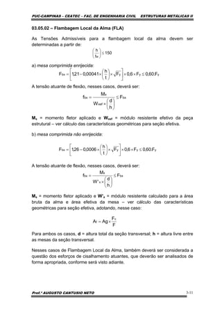PUC-CAMPINAS – CEATEC – FAC. DE ENGENHARIA CIVIL ESTRUTURAS METÁLICAS II
Prof.º AUGUSTO CANTUSIO NETO 3-11
yyybx F.60,0F6,0F
t
h
0006,026,1F ≤××⎥
⎦
⎤
⎢
⎣
⎡
×⎟
⎠
⎞
⎜
⎝
⎛
×−=
yyybx F.60,0F6,0F
t
h
00041,021,1F ≤××⎥
⎦
⎤
⎢
⎣
⎡
×⎟
⎠
⎞
⎜
⎝
⎛
×−=
03.05.02 – Flambagem Local da Alma (FLA)
As Tensões Admissíveis para a flambagem local da alma devem ser
determinadas a partir de:
a) mesa comprimida enrijecida:
A tensão atuante de flexão, nesses casos, deverá ser:
Mx = momento fletor aplicado e Wxef = módulo resistente efetivo da peça
estrutural – ver cálculo das características geométricas para seção efetiva.
b) mesa comprimida não enrijecida:
A tensão atuante de flexão, nesses casos, deverá ser:
Mx = momento fletor aplicado e W’x = módulo resistente calculado para a área
bruta da alma e área efetiva da mesa – ver cálculo das características
geométricas para seção efetiva, adotando, nesse caso:
Para ambos os casos, d = altura total da seção transversal; h = altura livre entre
as mesas da seção transversal.
Nesses casos de Flambagem Local da Alma, também deverá ser considerada a
questão dos esforços de cisalhamento atuantes, que deverão ser analisados de
forma apropriada, conforme será visto adiante.
bx
x
x
bx F
h
d
'W
M
f ≤
⎟
⎠
⎞
⎜
⎝
⎛
×
=
150
t
h
w
≤⎟
⎠
⎞
⎜
⎝
⎛
bx
xef
x
bx F
h
d
W
M
f ≤
⎟
⎠
⎞
⎜
⎝
⎛
×
=
F
F
AgA
c
f ×=
 