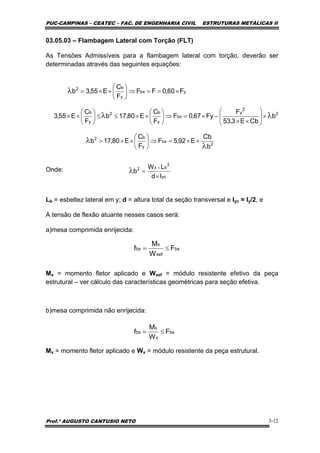 PUC-CAMPINAS – CEATEC – FAC. DE ENGENHARIA CIVIL ESTRUTURAS METÁLICAS II
Prof.º AUGUSTO CANTUSIO NETO 3-12
03.05.03 – Flambagem Lateral com Torção (FLT)
As Tensões Admissíveis para a flambagem lateral com torção, deverão ser
determinadas através das seguintes equações:
Onde:
Lb = esbeltez lateral em y; d = altura total da seção transversal e Iyc = Iy/2, e
A tensão de flexão atuante nesses casos será:
a)mesa comprimida enrijecida:
Mx = momento fletor aplicado e Wxef = módulo resistente efetivo da peça
estrutural – ver cálculo das características geométricas para seção efetiva.
b)mesa comprimida não enrijecida:
Mx = momento fletor aplicado e Wx = módulo resistente da peça estrutural.
2
bx
y
b2
2
2
y
bx
y
b2
y
b
ybx
y
b2
b
Cb
E92,5F
F
C
E80,17b
b
CbE3,53
F
Fy67,0F
F
C
E80,17b
F
C
E55,3
F60,0FF
F
C
E55,3b
λ
λ
λλ
λ
××=⇒⎟
⎠
⎞
⎜
⎝
⎛
××>
×⎟
⎟
⎠
⎞
⎜
⎜
⎝
⎛
××
−×=⇒⎟
⎠
⎞
⎜
⎝
⎛
××≤≤⎟
⎠
⎞
⎜
⎝
⎛
××
×==⇒⎟
⎠
⎞
⎜
⎝
⎛
××=
yc
2
bx2
Id
LW
b
×
=
×
λ
bx
x
x
bx F
W
M
f ≤=
bx
xef
x
bx F
W
M
f ≤=
 