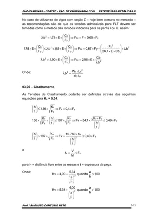 PUC-CAMPINAS – CEATEC – FAC. DE ENGENHARIA CIVIL ESTRUTURAS METÁLICAS II
Prof.º AUGUSTO CANTUSIO NETO 3-13
y
2
v
y
v
y
yv
y
v
y
v
yv
y
v
F40,0
t
h
K760.10
Fv
F
K
197
t
h
F40,0
t
h
FK
7,54Fv
F
K
197
t
h
F
K
136
F4,0F
F
K
136
t
h
×≤
⎟
⎠
⎞
⎜
⎝
⎛
×
=⇒×>⎟
⎠
⎞
⎜
⎝
⎛
×≤
⎟
⎠
⎞
⎜
⎝
⎛
×
×=⇒×≤⎟
⎠
⎞
⎜
⎝
⎛
<×
×=⇒×⎟
⎠
⎞
⎜
⎝
⎛
≤
No caso de utilizar-se de vigas com seção Z – hoje bem comuns no mercado –
as recomendações são de que as tensões admissíveis para FLT devam ser
tomadas como a metade das tensões indicadas para os perfis I ou U. Assim:
Onde:
03.06 – Cisalhamento
As Tensões de Cisalhamento poderão ser definidas através das seguintes
equações para Kv = 5,34:
e
para h = distância livre entre as mesas e t = espessura da peça.
Onde:
vv F
t.h
V
f ≤=
00,1
h
a
quando
h
a
00,4
34,5Kv
00,1
h
a
quando
h
a
34,5
00,4Kv
2
2
>
⎟
⎠
⎞
⎜
⎝
⎛
+=
≤
⎟
⎠
⎞
⎜
⎝
⎛
+=
2
bx
y
b2
2
2
y
bx
y
b2
y
b
ybx
y
b2
b
Cb
E96,2F
F
C
E90,8b
b
CbE7,26
F
Fy67,0F
F
C
E9,8b
F
C
E78,1
F60,0FF
F
C
E78,1b
λ
λ
λλ
λ
××=⇒⎟
⎠
⎞
⎜
⎝
⎛
××>
×⎟
⎟
⎠
⎞
⎜
⎜
⎝
⎛
××
−×=⇒⎟
⎠
⎞
⎜
⎝
⎛
××≤≤⎟
⎠
⎞
⎜
⎝
⎛
××
×==⇒⎟
⎠
⎞
⎜
⎝
⎛
××=
yc
2
bx2
Id
LW
b
×
=
×
λ
 