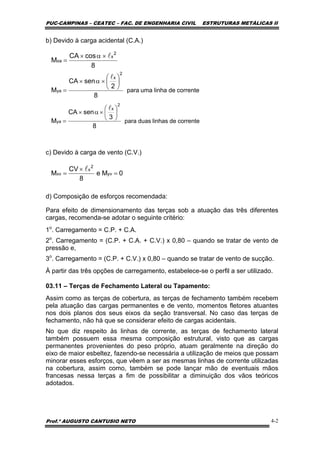 PUC-CAMPINAS – CEATEC – FAC. DE ENGENHARIA CIVIL ESTRUTURAS METÁLICAS II
Prof.º AUGUSTO CANTUSIO NETO 4-2
correntedelinhaumapara
8
2
senCA
M
2
x
ya
⎟
⎠
⎞
⎜
⎝
⎛
×α×
=
l
8
cosCA
M
2
x
xa
l×α×
=
correntedelinhasduaspara
8
3
senCA
M
2
x
ya
⎟
⎠
⎞
⎜
⎝
⎛
×α×
=
l
b) Devido à carga acidental (C.A.)
c) Devido à carga de vento (C.V.)
d) Composição de esforços recomendada:
Para efeito de dimensionamento das terças sob a atuação das três diferentes
cargas, recomenda-se adotar o seguinte critério:
1o
. Carregamento = C.P. + C.A.
2o
. Carregamento = (C.P. + C.A. + C.V.) x 0,80 – quando se tratar de vento de
pressão e,
3o
. Carregamento = (C.P. + C.V.) x 0,80 – quando se tratar de vento de sucção.
À partir das três opções de carregamento, estabelece-se o perfil a ser utilizado.
03.11 – Terças de Fechamento Lateral ou Tapamento:
Assim como as terças de cobertura, as terças de fechamento também recebem
pela atuação das cargas permanentes e de vento, momentos fletores atuantes
nos dois planos dos seus eixos da seção transversal. No caso das terças de
fechamento, não há que se considerar efeito de cargas acidentais.
No que diz respeito às linhas de corrente, as terças de fechamento lateral
também possuem essa mesma composição estrutural, visto que as cargas
permanentes provenientes do peso próprio, atuam geralmente na direção do
eixo de maior esbeltez, fazendo-se necessária a utilização de meios que possam
minorar esses esforços, que vêem a ser as mesmas linhas de corrente utilizadas
na cobertura, assim como, também se pode lançar mão de eventuais mãos
francesas nessa terças a fim de possibilitar a diminuição dos vãos teóricos
adotados.
0Me
8
CV
M yv
2
x
xv =
×
=
l
 