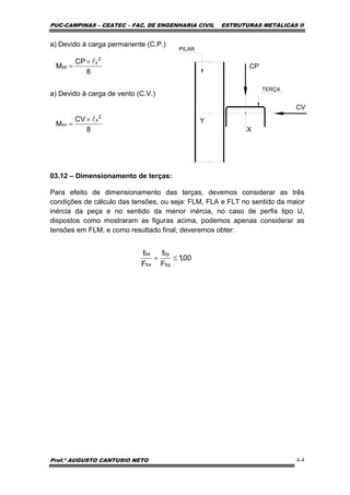 PUC-CAMPINAS – CEATEC – FAC. DE ENGENHARIA CIVIL ESTRUTURAS METÁLICAS II
Prof.º AUGUSTO CANTUSIO NETO 4-4
00,1
F
f
F
f
by
by
bx
bx
≤+
8
CV
M
2
x
xv
l×
=
8
CP
M
2
y
yp
l×
=
a) Devido à carga permanente (C.P.)
a) Devido à carga de vento (C.V.)
03.12 – Dimensionamento de terças:
Para efeito de dimensionamento das terças, devemos considerar as três
condições de cálculo das tensões, ou seja: FLM, FLA e FLT no sentido da maior
inércia da peça e no sentido da menor inércia, no caso de perfis tipo U,
dispostos como mostraram as figuras acima, podemos apenas considerar as
tensões em FLM, e como resultado final, deveremos obter:
Y
X
CV
CP
TERÇA
PILAR
 
