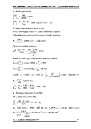PUC-CAMPINAS – CEATEC – FAC. DE ENGENHARIA CIVIL ESTRUTURAS METÁLICAS II
Prof.º AUGUSTO CANTUSIO NETO 4-7
22
bx cm/kN80,13cm/kN45,9
15,27
6,256
f <==
[ ]
2
bx
2
bx
22
bx
cm/kN80,13Fcm/kN55,8
484,11
7,12
15,27
6,256
f
cm/kN80,13236,0cm/kN67,15236,02378,3700041,021,1F
=<=
⎟
⎠
⎞
⎜
⎝
⎛
×
=
=×>=××××−=
15078,37
3,04
3,044127
t
h
<=
×−
=⎟
⎠
⎞
⎜
⎝
⎛
00,1904,0
50,13
96,2
80,13
45,9
F
f
F
f
by
by
bx
bx
<=+=+
1 – Flambagem Local:
2 – Flambagem Local da Mesa (FLM)
Flexão em relação ao eixo x - Mesa comprimida enrijecida
Relação largura-espessura da mesa em relação ao eixo x:
Flexão em relação ao eixo y:
Para Cb = 1,00 (Viga simplesmente apoiada), teremos:
3 – Flambagem Local da Alma (FLA)
Mesa comprimida enrijecida
xxef
lim
WW23,3845,12
04,3
04,3450
t
w
23,38
80,13
142
t
w
=⇒<=
×−
=⎟
⎠
⎞
⎜
⎝
⎛
==⎟
⎠
⎞
⎜
⎝
⎛
2
by cm/kN96,2
79,6
10,20
f ==
939.3
2
40,172
5
79,6500
Ib
WL2
2
xc
y
2
b
b =
×
×
=
×
×
=λ
164.3
23
1
x500.20x55,3
F
C
E55,3
y
b
==⎟
⎠
⎞
⎜
⎝
⎛
865.15
23
1
x500.20x8,17
F
C
E8,17
y
b
==⎟
⎠
⎞
⎜
⎝
⎛
2
2
by
2
b cm/kN50,13939.3
1500.203,53
23
2367,0F865.15164.3 =×⎟
⎟
⎠
⎞
⎜
⎜
⎝
⎛
××
−×=⇔≤λ<
 