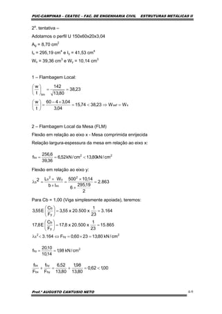 PUC-CAMPINAS – CEATEC – FAC. DE ENGENHARIA CIVIL ESTRUTURAS METÁLICAS II
Prof.º AUGUSTO CANTUSIO NETO 4-9
22
bx cm/kN80,13cm/kN52,6
36,39
6,256
f <==
00,162,0
80,13
98,1
80,13
52,6
F
f
F
f
by
by
bx
bx
<=+=+
2a
. tentativa –
Adotamos o perfil U 150x60x20x3,04
Ag = 8,70 cm2
Ix = 295,19 cm4
e Iy = 41,53 cm4
Wx = 39,36 cm3
e Wy = 10,14 cm3
1 – Flambagem Local:
2 – Flambagem Local da Mesa (FLM)
Flexão em relação ao eixo x - Mesa comprimida enrijecida
Relação largura-espessura da mesa em relação ao eixo x:
Flexão em relação ao eixo y:
Para Cb = 1,00 (Viga simplesmente apoiada), teremos:
xxef
lim
WW23,3874,15
04,3
04,3460
t
w
23,38
80,13
142
t
w
=⇒<=
×−
=⎟
⎠
⎞
⎜
⎝
⎛
==⎟
⎠
⎞
⎜
⎝
⎛
2
by cm/kN98,1
14,10
10,20
f ==
863.2
2
19,295
6
14,10500
Ib
WL2
2
xc
y
2
b
b =
×
×
=
×
×
=λ
164.3
23
1
x500.20x55,3
F
C
E55,3
y
b
==⎟
⎠
⎞
⎜
⎝
⎛
865.15
23
1
x500.20x8,17
F
C
E8,17
y
b
==⎟
⎠
⎞
⎜
⎝
⎛
2
by
2
b cm/kN80,132360,0F164.3 =×=⇔<λ
 