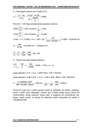 PUC-CAMPINAS – CEATEC – FAC. DE ENGENHARIA CIVIL ESTRUTURAS METÁLICAS II
Prof.º AUGUSTO CANTUSIO NETO 4-15
cm56,2
250
640
250227
cm82,2
67,354500.20384
64000938,05
f
4
==>==
××
××
=
ll
wb79,1126,49
80,13
183
f
183
t
w
lim
=⇔>=⇔⎟
⎠
⎞
⎜
⎝
⎛
=
886.5
2
83,48
15
29,475,213
Id
WL 2
yc
x
2
b2
b =
⎟
⎠
⎞
⎜
⎝
⎛
×
×
=
×
×
=λ
00,102,1
80,13
86,2
56,12
21,10
F
f
F
f
by
by
bx
bx
<=+=+
4 – Flambagem Lateral com Torção (FLT)
Para Cb = 1,00 (Viga simplesmente apoiada), teremos:
4 – Cálculo das deformações (flechas)
carga aplicada = C.P. + C.A. = (230+150) x 1,85 = 703 N/m
carga aplicada = 0,80 x (C.P. + C.V.) = 0,80 x (230 - 864) x 1,85 = 938 N/ml
Tendo em vista que o perfil suportou todas as hipóteses de cálculo, podemos
tomar o perfil como adequado, mesmo que a flecha esteja pouco acima do
recomendado, sendo possível, nesse caso, a exigência de contra-flecha nas
terças. Assim sendo, as terças de cobertura serão compostas por perfis U
150x60x20x3,80.
164.3
23
1
x500.20x55,3
F
C
E55,3
y
b
==⎟
⎠
⎞
⎜
⎝
⎛
865.15
23
1
x500.20x8,17
F
C
E8,17
y
b
==⎟
⎠
⎞
⎜
⎝
⎛
22
bx
2
2
bx
2
b
cm/kN56,12cm/kN21,10
29,47
483
f
cm/kN56,12886.5
1500.203,53
23
2367,0F865.15164.3
<==
=×⎟
⎟
⎠
⎞
⎜
⎜
⎝
⎛
××
−×=⇔≤λ<
 