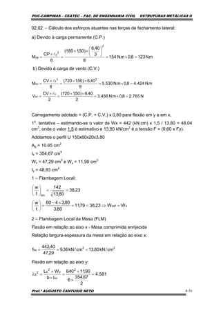 PUC-CAMPINAS – CEATEC – FAC. DE ENGENHARIA CIVIL ESTRUTURAS METÁLICAS II
Prof.º AUGUSTO CANTUSIO NETO 4-16
m.N1238,0m.N154
8
3
40,6
)50,1180(
8
CP
M
2
2
y
yp =×=
⎟
⎠
⎞
⎜
⎝
⎛
××
=
×
=
l
22
bx cm/kN80,13cm/kN36,9
29,47
40,442
f <==
02.02 – Cálculo dos esforços atuantes nas terças de fechamento lateral:
a) Devido à carga permanente (C.P.)
b) Devido à carga de vento (C.V.)
Carregamento adotado = (C.P. + C.V.) x 0,80 para flexão em y e em x.
1a
. tentativa – estimando-se o valor de Wx = 442 (kN.cm) x 1,5 / 13,80 = 48,04
cm3
, onde o valor 1,5 é estimativo e 13,80 kN/cm2
é a tensão F = (0,60 x Fy).
Adotamos o perfil U 150x60x20x3,80
Ag = 10,65 cm2
Ix = 354,67 cm4
Wx = 47,29 cm3
e Wy = 11,90 cm3
Iy = 48,83 cm4
1 – Flambagem Local:
2 – Flambagem Local da Mesa (FLM)
Flexão em relação ao eixo x - Mesa comprimida enrijecida
Relação largura-espessura da mesa em relação ao eixo x:
Flexão em relação ao eixo y:
N765.28,0m.N456.3
2
40,6)50,1720(
2
CV
V
m.N424.48,0m.N530.5
8
40,6)50,1720(
8
CV
M
x
xv
22
x
xv
=×=
××
=
×
=
=×=
××
=
×
=
l
l
xxef
lim
WW23,3879,11
80,3
80,3460
t
w
23,38
80,13
142
t
w
=⇒<=
×−
=⎟
⎠
⎞
⎜
⎝
⎛
==⎟
⎠
⎞
⎜
⎝
⎛
581.4
2
67,354
6
90,11640
Ib
WL 2
xc
y
2
b2
b =
×
×
=
×
×
=λ
 