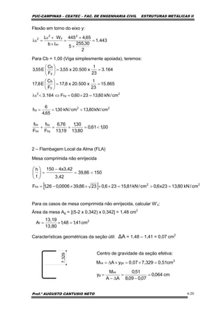 PUC-CAMPINAS – CEATEC – FAC. DE ENGENHARIA CIVIL ESTRUTURAS METÁLICAS II
Prof.º AUGUSTO CANTUSIO NETO 4-20
[ ] 22
bx cm/kN80,1323x6,0cm/kN81,15236,02386,390006,026,1F =>=××××−=
15086,39
3,42
4x3,42150
t
h
<=
−
=⎟
⎠
⎞
⎜
⎝
⎛
2
f cm41,148,1
13,80
13,19
A =×=
cm064,0
07,009,8
51,0
AA
M
y
cm0,517,3290,07yAM
sx
g
3
gosx
=
−
=
∆−
=
=×=×∆=
00,161,0
80,13
30,1
19,13
76,6
F
f
F
f
by
by
bx
bx
<=+=+
Flexão em torno do eixo y:
Para Cb = 1,00 (Viga simplesmente apoiada), teremos:
2 – Flambagem Local da Alma (FLA)
Mesa comprimida não enrijecida
Para os casos de mesa comprimida não enrijecida, calcular W’x:
Área da mesa Ag = [(5-2 x 0,342) x 0,342] = 1,48 cm2
Características geométricas da seção útil: ∆A = 1,48 – 1,41 = 0,07 cm2
Centro de gravidade da seção efetiva:
7,329
22
by cm/kN80,13cm/kN30,1
65,4
6
f <==
443.1
2
30,255
5
65,4445
Ib
WL 2
xc
y
2
b2
b =
×
×
=
×
×
=λ
164.3
23
1
x500.20x55,3
F
C
E55,3
y
b
==⎟
⎠
⎞
⎜
⎝
⎛
865.15
23
1
x500.20x8,17
F
C
E8,17
y
b
==⎟
⎠
⎞
⎜
⎝
⎛
2
by
2
b cm/kN80,132360,0F164.3 =×=⇔<λ
 