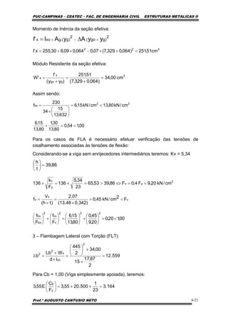 PUC-CAMPINAS – CEATEC – FAC. DE ENGENHARIA CIVIL ESTRUTURAS METÁLICAS II
Prof.º AUGUSTO CANTUSIO NETO 4-21
2
)ggo(
2
)g.(gxox yyAyAI'I +−+ ∆=
86,39
t
h
=⎟
⎠
⎞
⎜
⎝
⎛
v
x
v F2cm/kN45,0
0,342)(13,48
2,07
)th(
V
f <=
×
=
×
=
00,120,0
20,9
45,0
80,13
15,6
F
f
F
f
222
v
vx
2
bx
bx
<=⎟
⎠
⎞
⎜
⎝
⎛
+⎟
⎠
⎞
⎜
⎝
⎛
=⎟
⎠
⎞
⎜
⎝
⎛
+⎟
⎠
⎞
⎜
⎝
⎛
Momento de Inércia da seção efetiva:
Módulo Resistente da seção efetiva:
Assim sendo:
Para os casos de FLA é necessário efetuar verificação das tensões de
cisalhamento associadas às tensões de flexão:
Considerando-se a viga sem enrijecedores intermediários teremos: Kv = 5,34
3 – Flambagem Lateral com Torção (FLT)
Para Cb = 1,00 (Viga simplesmente apoiada), teremos:
00,154,0
80,13
30,1
80,13
15,6
cm/kN80,13cm/kN15,6
632,13
15
34
230
f 22
bx
<=+
<=
⎟
⎠
⎞
⎜
⎝
⎛
×
=
559.12
2
87,17
15
00,34
2
445
Id
WLb
b
2
yc
x
2
2
=
×
×⎟
⎠
⎞
⎜
⎝
⎛
=
×
×
=λ
164.3
23
1
500.2055,3
F
C
E55,3
y
b
=××=⎟
⎠
⎞
⎜
⎝
⎛
422
cm51,251)064,0329,7(07,0064,009,830,255x'I =+×−×+=
3
ggo
x
x cm00,34
)064,0329,7(
51,251
)yy(
'I
'W =
+
=
+
=
2
yv
y
v
cm/kN20,9F4,0F86,3953,65
23
34,5
136
F
k
136 ==⇔>=×=×
 