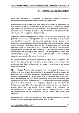 PUC-CAMPINAS – CEATEC – FAC. DE ENGENHARIA CIVIL ESTRUTURAS METÁLICAS II
Prof.º AUGUSTO CANTUSIO NETO 2.1
02. - Cargas Atuantes na Estrutura
Uma vez delineada a pré-análise da estrutura, deve-se prosseguir
estabelecendo as cargas que serão atuantes sobre a estrutura.
O sistema estrutural de um edifício deve ser capaz de resistir às variadas ações
que atuam sobre ele: ações verticais e ações horizontais. Essas cargas podem
agir dentro de determinadas circunstâncias, que podemos classificá-las,
mediante a sua ocorrência durante a vida da construção em carregamentos
normal, especial, excepcional e de construção.
O primeiro desses carregamentos, o normal, existe em função do uso que se
pretende dar à obra; o carregamento especial é transitório e de pequena
duração, tal como o vento; o carregamento excepcional, como o próprio nome
indica, provém de ações excepcionais de duração extremamente curta e, muitas
vezes, de efeitos catastróficos. Por sua vez, o carregamento de construção
refere-se à fase de execução da obra, cessada essa etapa, cessam esses
carregamentos que também são transitórios – nas estruturas metálicas são
consideradas na montagem dos telhados um carregamento desse tipo
considerando-se o peso de um homem (1,00 kN) aplicado em condições
desfavoráveis, nos vãos das terças da cobertura.
No presente trabalho, estaremos a considerar as cargas normais, especiais e de
construção. Quanto ao primeiro item, o das cargas normais, estaremos
analisando dois tipos fundamentais: as cargas permanentes e as cargas
acidentais verticais.
02.01 - Cargas Permanentes: composta pelo peso próprio da estrutura em
análise e o peso próprio dos materiais de composição da obra: chapas de
tapamento, de coberturas, instalações hidráulicas e elétricas. Nesse caso,
algumas considerações de cargas, em especial as de peso próprio da estrutura,
serão estabelecidas por uma certa experiência profissional ou mesmo pela
comparação com outras obras similares. Ao final do dimensionamento das peças
estruturais, o item referente ao peso próprio da estrutura deverá estar dentro de
limites em torno de 10%, entre o peso estimado inicialmente e o peso obtido em
projeto. Caso isso não ocorra, deve-se efetuar nova verificação no
dimensionamento a partir dos novos valores encontrados. As cargas
permanentes serão sempre consideradas como de projeção horizontal em sua
aplicação.
Como estimativa, podemos considerar uma certa classificação quanto ao tipo de
Galpão Industrial e sua carga permanente de peso próprio.
 