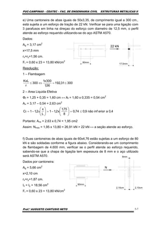 PUC-CAMPINAS – CEATEC – FAC. DE ENGENHARIA CIVIL ESTRUTURAS METÁLICAS II
Prof.º AUGUSTO CANTUSIO NETO 5-7
30031,192
56,1
300x1
300
r
KxL
≤=⇔≤
4,0aeriorinfnão9,074,0
8
75,1
x2,11
L
x
2,11C xt ≤=−=−= ⎟
⎠
⎞
⎜
⎝
⎛
⎟
⎠
⎞
⎜
⎝
⎛
e) Uma cantoneira de abas iguais de 50x3,35, de comprimento igual a 300 cm.,
está sujeita a um esforço de tração de 22 kN. Verificar se para uma ligação com
3 parafusos em linha na direçao do esforço com diametro de 12,5 mm, o perfil
atende ao esforço requerido utilizando-se do aço ASTM A570.
Dados:
Ag = 3,17 cm2
x=17,5 mm
rx=ry=1,56 cm.
Ft = 0,60 x 23 = 13,80 kN/cm2
Resolução:
1 – Flambagem
2 – Area Liquida Efetiva
Φf = 1,25 + 0,35 = 1,60 cm ↔ Af = 1,60 x 0,335 = 0,54 cm2
An = 3,17 – 0,54 = 2,63 cm2
Portanto: Ane = 2,63 x 0,74 = 1,95 cm2
Assim: Nmáx = 1,95 x 13,80 = 26,91 kN > 22 kN ↔ a seção atende ao esforço.
f) Duas cantoneiras de abas iguais de 60x4,76 estão sujeitas a um esforço de 80
kN e são soldadas conforme a figura abaixo. Considerando-se um comprimento
de flambagem de 4.600 mm, verificar se o perfil atende ao esforço requerido,
sabendo-se que a chapa de ligaçõa tem espessura de 8 mm e o aço utilizado
será ASTM A570.
Dados por cantoneira:
Ag = 5,66 cm2
x=2,10 cm
rx=ry=1,87 cm.
Ix = Iy = 18,56 cm4
Ft = 0,60 x 23 = 13,80 kN/cm2
22 kN
80mm
17,5mm
N
90mm
2,10cm
8mm
2,10cm
 