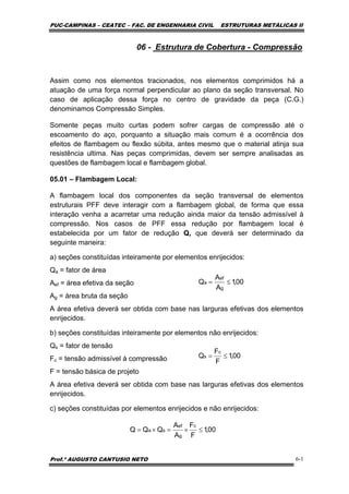 PUC-CAMPINAS – CEATEC – FAC. DE ENGENHARIA CIVIL ESTRUTURAS METÁLICAS II
Prof.º AUGUSTO CANTUSIO NETO 6-1
00,1
A
A
Q
g
ef
a ≤=
00,1
F
F
Q
c
s ≤=
00,1
F
F
A
A
QQQ
c
g
ef
sa ≤×=×=
06 - Estrutura de Cobertura - Compressão
Assim como nos elementos tracionados, nos elementos comprimidos há a
atuação de uma força normal perpendicular ao plano da seção transversal. No
caso de aplicação dessa força no centro de gravidade da peça (C.G.)
denominamos Compressão Simples.
Somente peças muito curtas podem sofrer cargas de compressão até o
escoamento do aço, porquanto a situação mais comum é a ocorrência dos
efeitos de flambagem ou flexão súbita, antes mesmo que o material atinja sua
resistência ultima. Nas peças comprimidas, devem ser sempre analisadas as
questões de flambagem local e flambagem global.
05.01 – Flambagem Local:
A flambagem local dos componentes da seção transversal de elementos
estruturais PFF deve interagir com a flambagem global, de forma que essa
interação venha a acarretar uma redução ainda maior da tensão admissível à
compressão. Nos casos de PFF essa redução por flambagem local é
estabelecida por um fator de redução Q, que deverá ser determinado da
seguinte maneira:
a) seções constituídas inteiramente por elementos enrijecidos:
Qa = fator de área
Aef = área efetiva da seção
Ag = área bruta da seção
A área efetiva deverá ser obtida com base nas larguras efetivas dos elementos
enrijecidos.
b) seções constituídas inteiramente por elementos não enrijecidos:
Qs = fator de tensão
Fc = tensão admissível à compressão
F = tensão básica de projeto
A área efetiva deverá ser obtida com base nas larguras efetivas dos elementos
enrijecidos.
c) seções constituídas por elementos enrijecidos e não enrijecidos:
 