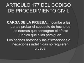ARTICULO 177 DEL CÓDIGO
DE PROCEDIMIENTO CIVIL

CARGA DE LA PRUEBA: Incumbe a las
  partes probar el supuesto de hecho de
   las normas que consagran el efecto
       jurídico que ellas persiguen.
Los hechos notorios y las afirmaciones o
   negaciones indefinidas no requieren
                  prueba.
 