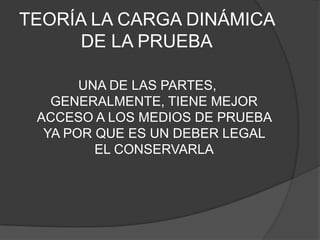 TEORÍA LA CARGA DINÁMICA
     DE LA PRUEBA

       UNA DE LAS PARTES,
   GENERALMENTE, TIENE MEJOR
 ACCESO A LOS MEDIOS DE PRUEBA
  YA POR QUE ES UN DEBER LEGAL
         EL CONSERVARLA
 