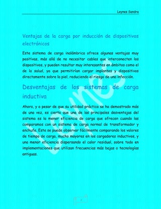 Leynes Sandra
2
Ventajas de la carga por inducción de dispositivos
electrónicos
Este sistema de carga inalámbrica ofrece algunas ventajas muy
positivas, más allá de no necesitar cables que interconecten los
dispositivos, y pueden resultar muy interesantes en ámbitos como el
de la salud, ya que permitirían cargar implantes y dispositivos
directamente sobre la piel, reduciendo el riesgo de una infección.
Desventajas de los sistemas de carga
inductiva
Ahora, y a pesar de que su utilidad práctica se ha demostrado más
de una vez, es cierto que una de las principales desventajas del
sistema es la menor eficiencia de carga que ofrecen cuando las
comparamos con un sistema de carga normal de transformador y
enchufe. Este se puede observar fácilmente comparando los valores
de tiempo de carga, mucho mayores en los cargadores inductivos, y
una menor eficiencia dispersando el calor residual, sobre todo en
implementaciones que utilizan frecuencias más bajas o tecnologías
antiguas.
 