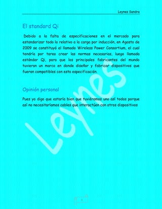 Leynes Sandra
3
El standard Qi
Debido a la falta de especificaciones en el mercado para
estandarizar todo lo relativo a la carga por inducción, en Agosto de
2009 se constituyó el llamado Wireless Power Consortium, el cual
tendría por tarea crear las normas necesarias, luego llamada
estándar Qi, para que los principales fabricantes del mundo
tuvieran un marco en donde diseñar y fabricar dispositivos que
fueran compatibles con esta especificación.
Opinión personal
Pues yo digo que estaría bien que tuviéramos uno así todos porque
así no necesitaríamos cables que interactúen con otros dispositivos
 