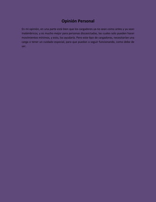 Opinión Personal
En mi opinión, en una parte está bien que los cargadores ya no sean como antes y ya sean
inalámbricos, y es mucho mejor para personas discasictadas, las cuales solo pueden hacer
movimientos mínimos, y esto, los ayudaría. Pero este tipo de cargadores, necesitarían una
carga o tener un cuidado especial, para que puedan a seguir funcionando, como debe de
ser.
 