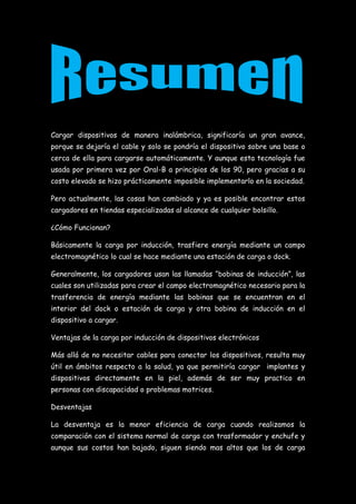Cargar dispositivos de manera inalámbrica, significaría un gran avance,
porque se dejaría el cable y solo se pondría el dispositivo sobre una base o
cerca de ella para cargarse automáticamente. Y aunque esta tecnología fue
usada por primera vez por Oral-B a principios de los 90, pero gracias a su
costo elevado se hizo prácticamente imposible implementarlo en la sociedad.
Pero actualmente, las cosas han cambiado y ya es posible encontrar estos
cargadores en tiendas especializadas al alcance de cualquier bolsillo.
¿Cómo Funcionan?
Básicamente la carga por inducción, trasfiere energía mediante un campo
electromagnético lo cual se hace mediante una estación de carga o dock.
Generalmente, los cargadores usan las llamadas “bobinas de inducción”, las
cuales son utilizadas para crear el campo electromagnético necesario para la
trasferencia de energía mediante las bobinas que se encuentran en el
interior del dock o estación de carga y otra bobina de inducción en el
dispositivo a cargar.
Ventajas de la carga por inducción de dispositivos electrónicos
Más allá de no necesitar cables para conectar los dispositivos, resulta muy
útil en ámbitos respecto a la salud, ya que permitiría cargar implantes y
dispositivos directamente en la piel, además de ser muy practico en
personas con discapacidad o problemas motrices.
Desventajas
La desventaja es la menor eficiencia de carga cuando realizamos la
comparación con el sistema normal de carga con trasformador y enchufe y
aunque sus costos han bajado, siguen siendo mas altos que los de carga
 