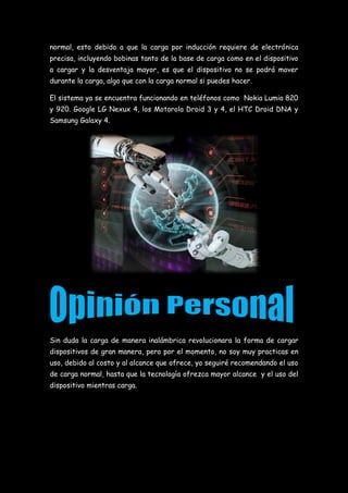 normal, esto debido a que la carga por inducción requiere de electrónica
precisa, incluyendo bobinas tanto de la base de carga como en el dispositivo
a cargar y la desventaja mayor, es que el dispositivo no se podrá mover
durante la carga, algo que con la carga normal si puedes hacer.
El sistema ya se encuentra funcionando en teléfonos como Nokia Lumia 820
y 920. Google LG Nexux 4, los Motorola Droid 3 y 4, el HTC Droid DNA y
Samsung Galaxy 4.
Sin duda la carga de manera inalámbrica revolucionara la forma de cargar
dispositivos de gran manera, pero por el momento, no soy muy practicas en
uso, debido al costo y al alcance que ofrece, yo seguiré recomendando el uso
de carga normal, hasta que la tecnología ofrezca mayor alcance y el uso del
dispositivo mientras carga.
 